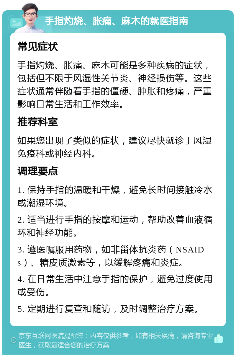 手指灼烧、胀痛、麻木的就医指南 常见症状 手指灼烧、胀痛、麻木可能是多种疾病的症状，包括但不限于风湿性关节炎、神经损伤等。这些症状通常伴随着手指的僵硬、肿胀和疼痛，严重影响日常生活和工作效率。 推荐科室 如果您出现了类似的症状，建议尽快就诊于风湿免疫科或神经内科。 调理要点 1. 保持手指的温暖和干燥，避免长时间接触冷水或潮湿环境。 2. 适当进行手指的按摩和运动，帮助改善血液循环和神经功能。 3. 遵医嘱服用药物，如非甾体抗炎药（NSAIDs）、糖皮质激素等，以缓解疼痛和炎症。 4. 在日常生活中注意手指的保护，避免过度使用或受伤。 5. 定期进行复查和随访，及时调整治疗方案。