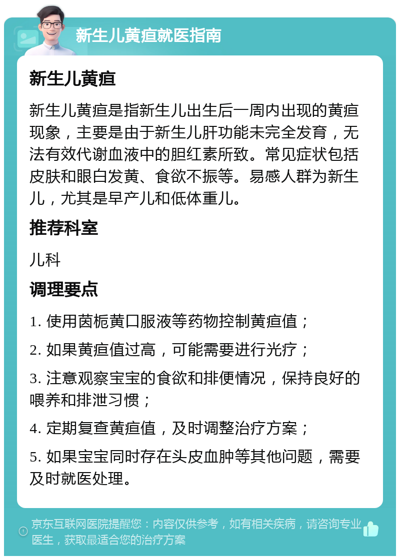 新生儿黄疸就医指南 新生儿黄疸 新生儿黄疸是指新生儿出生后一周内出现的黄疸现象，主要是由于新生儿肝功能未完全发育，无法有效代谢血液中的胆红素所致。常见症状包括皮肤和眼白发黄、食欲不振等。易感人群为新生儿，尤其是早产儿和低体重儿。 推荐科室 儿科 调理要点 1. 使用茵栀黄口服液等药物控制黄疸值； 2. 如果黄疸值过高，可能需要进行光疗； 3. 注意观察宝宝的食欲和排便情况，保持良好的喂养和排泄习惯； 4. 定期复查黄疸值，及时调整治疗方案； 5. 如果宝宝同时存在头皮血肿等其他问题，需要及时就医处理。