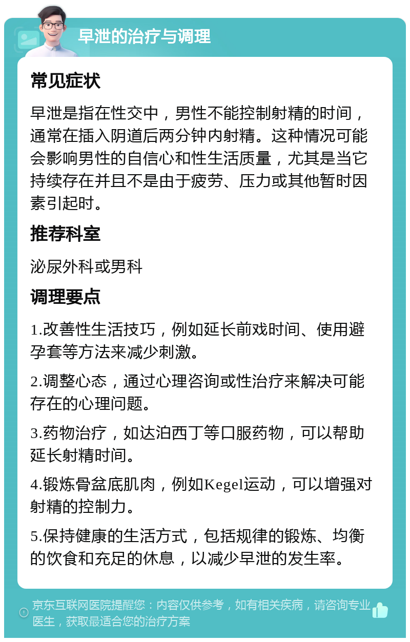 早泄的治疗与调理 常见症状 早泄是指在性交中，男性不能控制射精的时间，通常在插入阴道后两分钟内射精。这种情况可能会影响男性的自信心和性生活质量，尤其是当它持续存在并且不是由于疲劳、压力或其他暂时因素引起时。 推荐科室 泌尿外科或男科 调理要点 1.改善性生活技巧，例如延长前戏时间、使用避孕套等方法来减少刺激。 2.调整心态，通过心理咨询或性治疗来解决可能存在的心理问题。 3.药物治疗，如达泊西丁等口服药物，可以帮助延长射精时间。 4.锻炼骨盆底肌肉，例如Kegel运动，可以增强对射精的控制力。 5.保持健康的生活方式，包括规律的锻炼、均衡的饮食和充足的休息，以减少早泄的发生率。