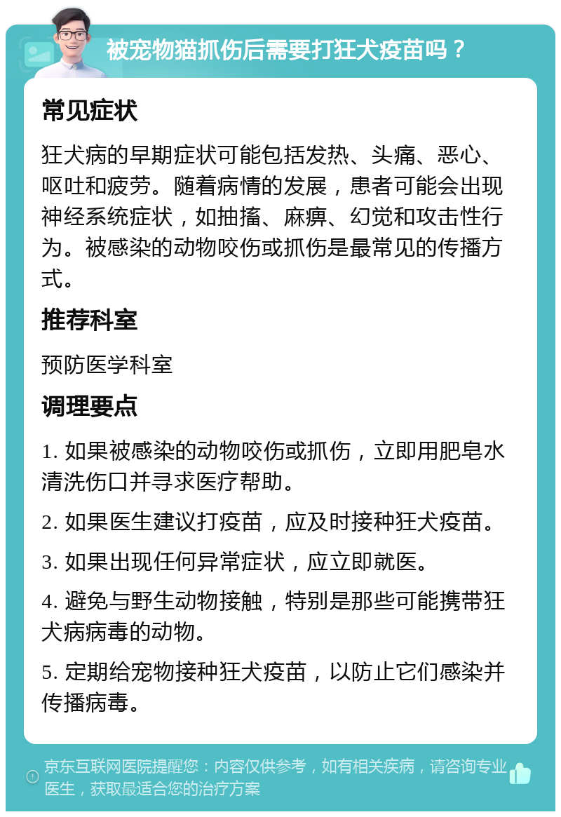 被宠物猫抓伤后需要打狂犬疫苗吗？ 常见症状 狂犬病的早期症状可能包括发热、头痛、恶心、呕吐和疲劳。随着病情的发展，患者可能会出现神经系统症状，如抽搐、麻痹、幻觉和攻击性行为。被感染的动物咬伤或抓伤是最常见的传播方式。 推荐科室 预防医学科室 调理要点 1. 如果被感染的动物咬伤或抓伤，立即用肥皂水清洗伤口并寻求医疗帮助。 2. 如果医生建议打疫苗，应及时接种狂犬疫苗。 3. 如果出现任何异常症状，应立即就医。 4. 避免与野生动物接触，特别是那些可能携带狂犬病病毒的动物。 5. 定期给宠物接种狂犬疫苗，以防止它们感染并传播病毒。