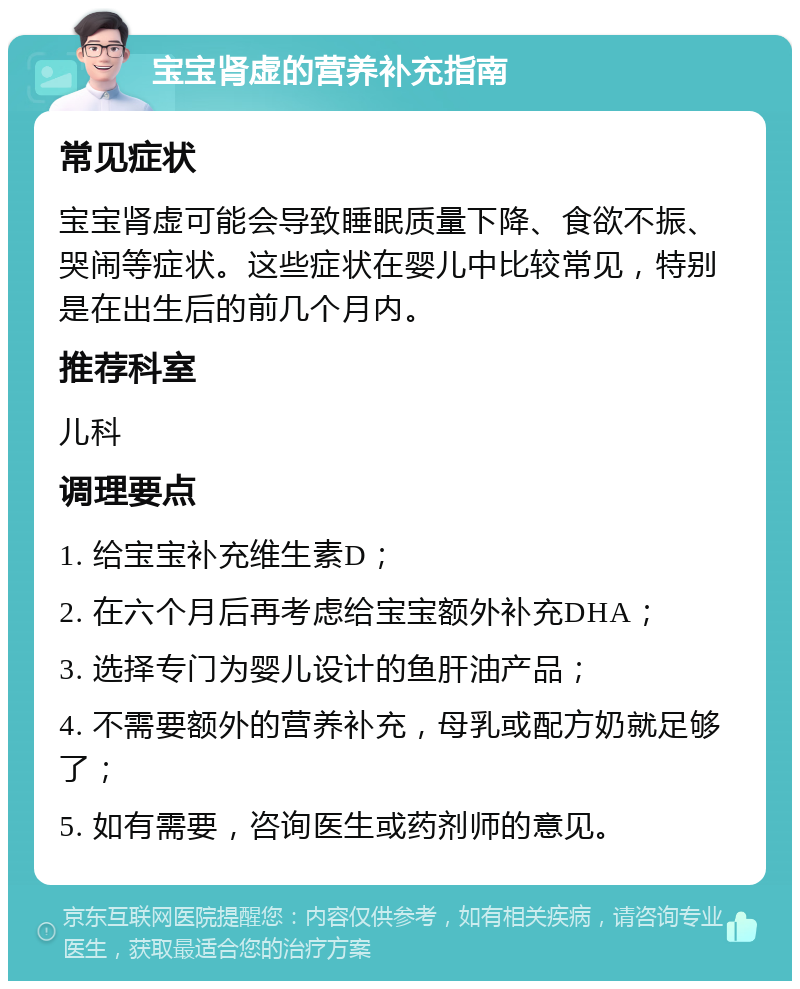 宝宝肾虚的营养补充指南 常见症状 宝宝肾虚可能会导致睡眠质量下降、食欲不振、哭闹等症状。这些症状在婴儿中比较常见，特别是在出生后的前几个月内。 推荐科室 儿科 调理要点 1. 给宝宝补充维生素D； 2. 在六个月后再考虑给宝宝额外补充DHA； 3. 选择专门为婴儿设计的鱼肝油产品； 4. 不需要额外的营养补充，母乳或配方奶就足够了； 5. 如有需要，咨询医生或药剂师的意见。