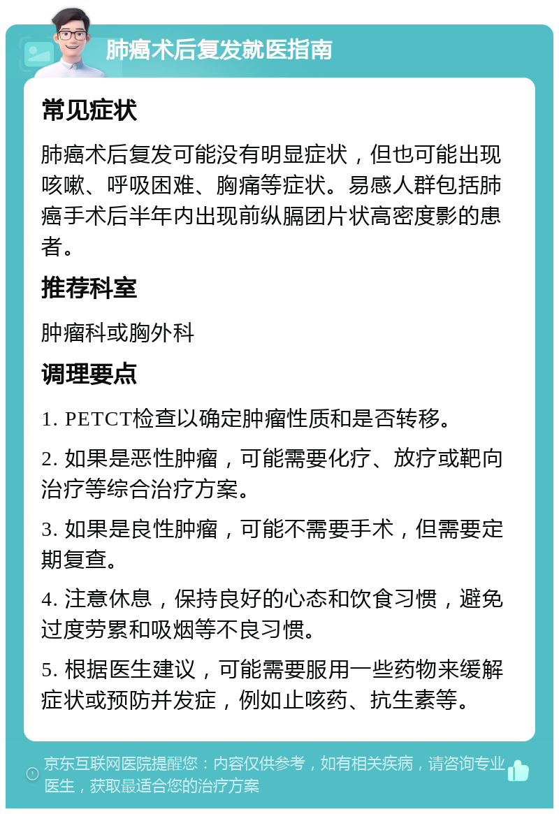 肺癌术后复发就医指南 常见症状 肺癌术后复发可能没有明显症状，但也可能出现咳嗽、呼吸困难、胸痛等症状。易感人群包括肺癌手术后半年内出现前纵膈团片状高密度影的患者。 推荐科室 肿瘤科或胸外科 调理要点 1. PETCT检查以确定肿瘤性质和是否转移。 2. 如果是恶性肿瘤，可能需要化疗、放疗或靶向治疗等综合治疗方案。 3. 如果是良性肿瘤，可能不需要手术，但需要定期复查。 4. 注意休息，保持良好的心态和饮食习惯，避免过度劳累和吸烟等不良习惯。 5. 根据医生建议，可能需要服用一些药物来缓解症状或预防并发症，例如止咳药、抗生素等。