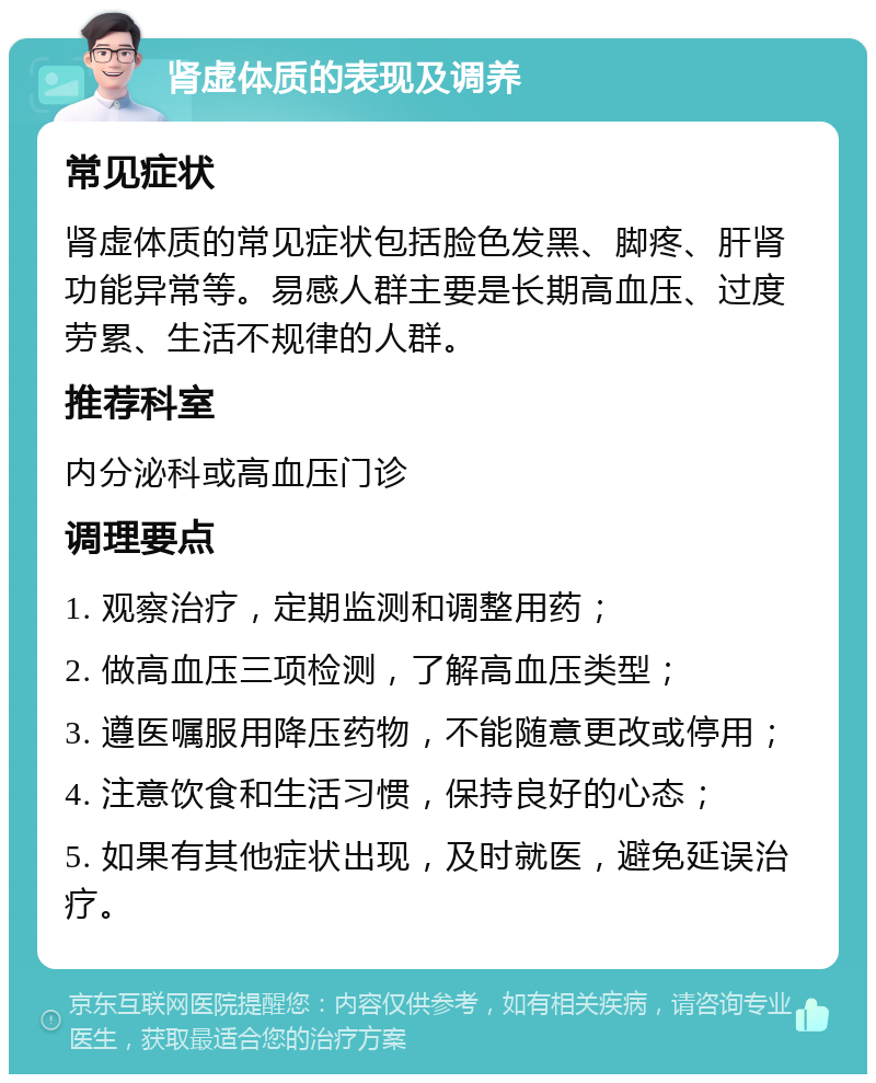 肾虚体质的表现及调养 常见症状 肾虚体质的常见症状包括脸色发黑、脚疼、肝肾功能异常等。易感人群主要是长期高血压、过度劳累、生活不规律的人群。 推荐科室 内分泌科或高血压门诊 调理要点 1. 观察治疗，定期监测和调整用药； 2. 做高血压三项检测，了解高血压类型； 3. 遵医嘱服用降压药物，不能随意更改或停用； 4. 注意饮食和生活习惯，保持良好的心态； 5. 如果有其他症状出现，及时就医，避免延误治疗。