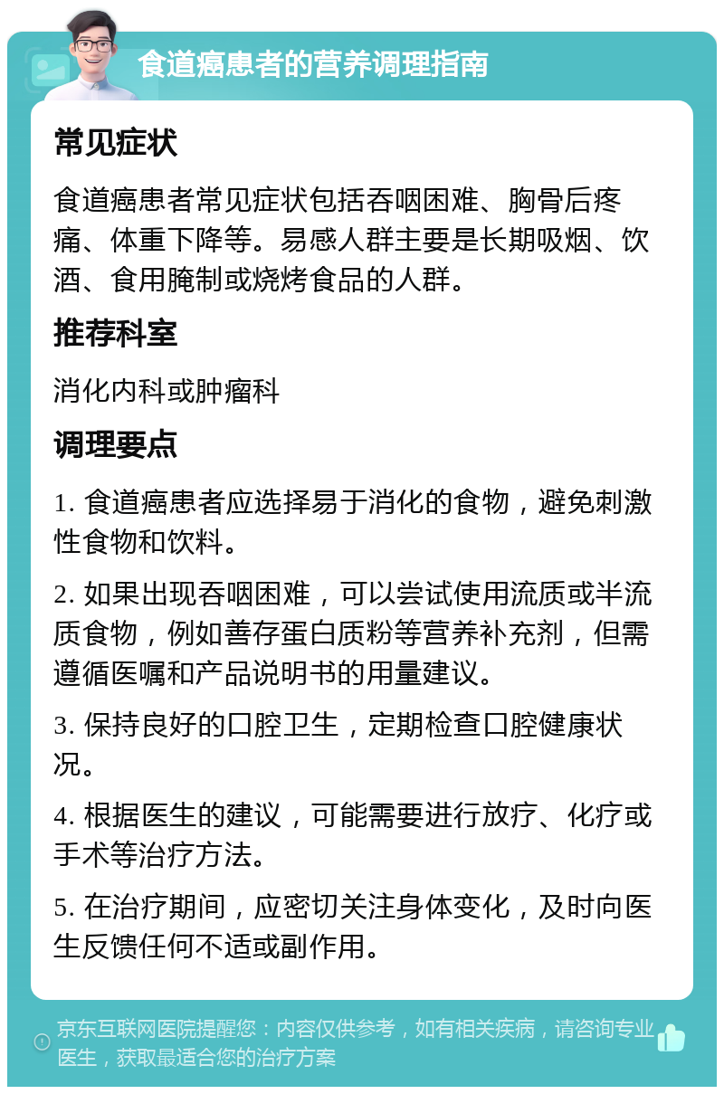 食道癌患者的营养调理指南 常见症状 食道癌患者常见症状包括吞咽困难、胸骨后疼痛、体重下降等。易感人群主要是长期吸烟、饮酒、食用腌制或烧烤食品的人群。 推荐科室 消化内科或肿瘤科 调理要点 1. 食道癌患者应选择易于消化的食物，避免刺激性食物和饮料。 2. 如果出现吞咽困难，可以尝试使用流质或半流质食物，例如善存蛋白质粉等营养补充剂，但需遵循医嘱和产品说明书的用量建议。 3. 保持良好的口腔卫生，定期检查口腔健康状况。 4. 根据医生的建议，可能需要进行放疗、化疗或手术等治疗方法。 5. 在治疗期间，应密切关注身体变化，及时向医生反馈任何不适或副作用。