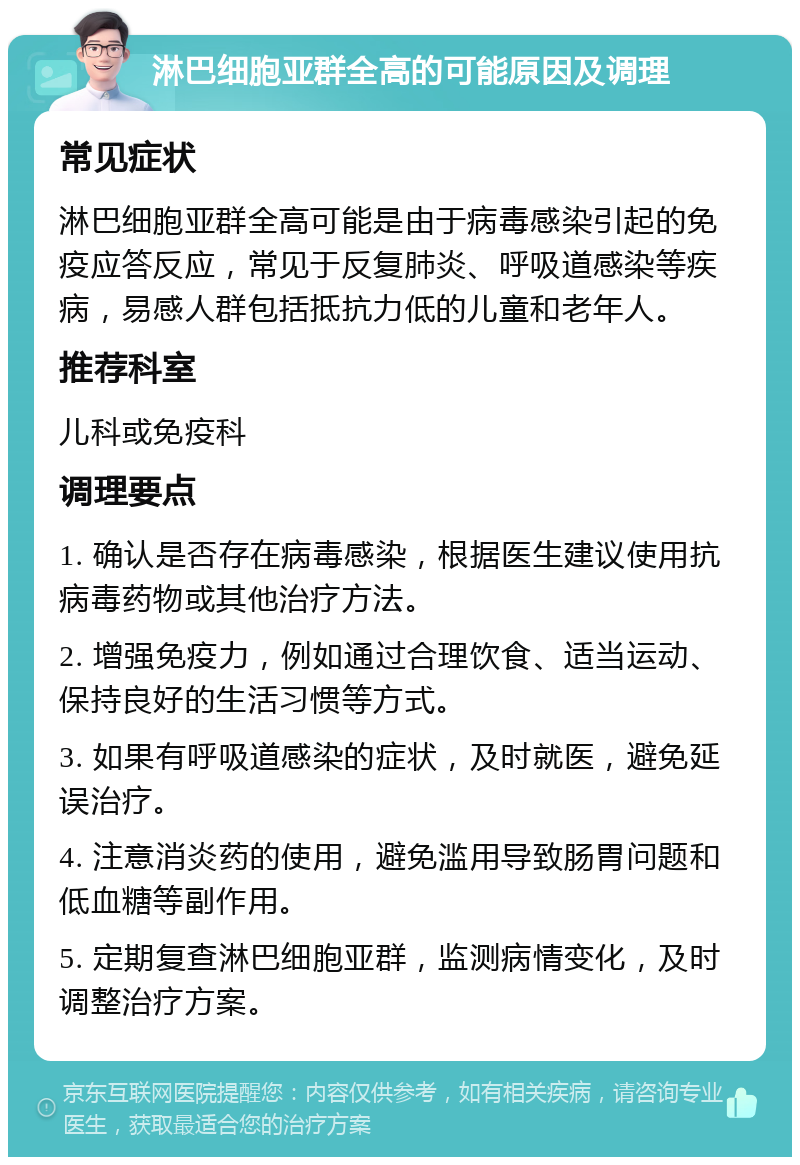 淋巴细胞亚群全高的可能原因及调理 常见症状 淋巴细胞亚群全高可能是由于病毒感染引起的免疫应答反应，常见于反复肺炎、呼吸道感染等疾病，易感人群包括抵抗力低的儿童和老年人。 推荐科室 儿科或免疫科 调理要点 1. 确认是否存在病毒感染，根据医生建议使用抗病毒药物或其他治疗方法。 2. 增强免疫力，例如通过合理饮食、适当运动、保持良好的生活习惯等方式。 3. 如果有呼吸道感染的症状，及时就医，避免延误治疗。 4. 注意消炎药的使用，避免滥用导致肠胃问题和低血糖等副作用。 5. 定期复查淋巴细胞亚群，监测病情变化，及时调整治疗方案。