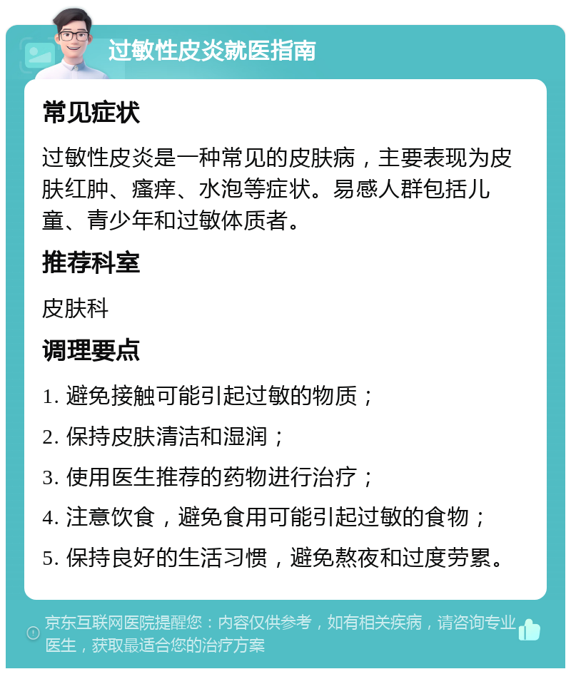 过敏性皮炎就医指南 常见症状 过敏性皮炎是一种常见的皮肤病，主要表现为皮肤红肿、瘙痒、水泡等症状。易感人群包括儿童、青少年和过敏体质者。 推荐科室 皮肤科 调理要点 1. 避免接触可能引起过敏的物质； 2. 保持皮肤清洁和湿润； 3. 使用医生推荐的药物进行治疗； 4. 注意饮食，避免食用可能引起过敏的食物； 5. 保持良好的生活习惯，避免熬夜和过度劳累。