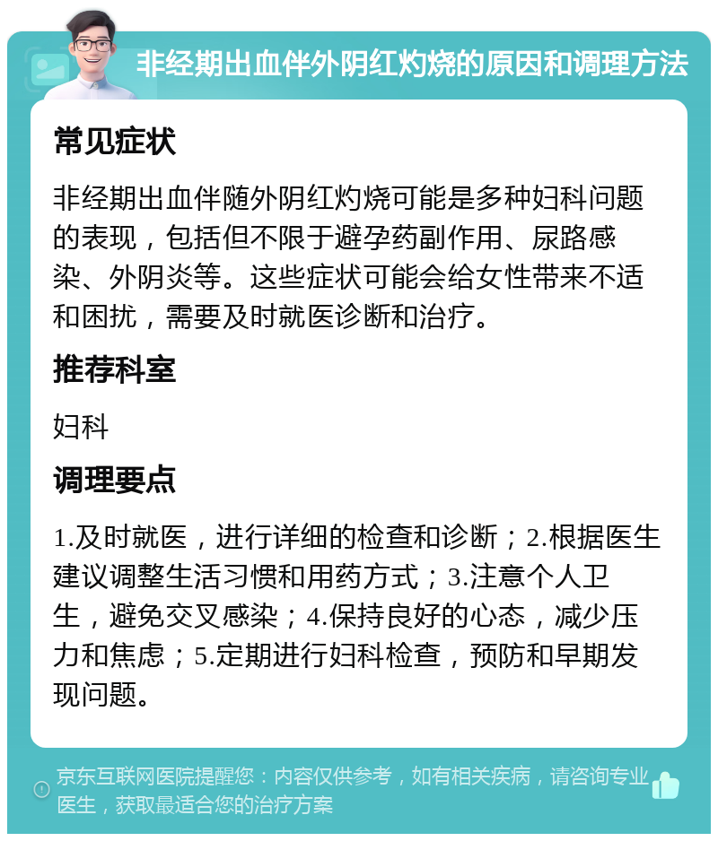 非经期出血伴外阴红灼烧的原因和调理方法 常见症状 非经期出血伴随外阴红灼烧可能是多种妇科问题的表现，包括但不限于避孕药副作用、尿路感染、外阴炎等。这些症状可能会给女性带来不适和困扰，需要及时就医诊断和治疗。 推荐科室 妇科 调理要点 1.及时就医，进行详细的检查和诊断；2.根据医生建议调整生活习惯和用药方式；3.注意个人卫生，避免交叉感染；4.保持良好的心态，减少压力和焦虑；5.定期进行妇科检查，预防和早期发现问题。