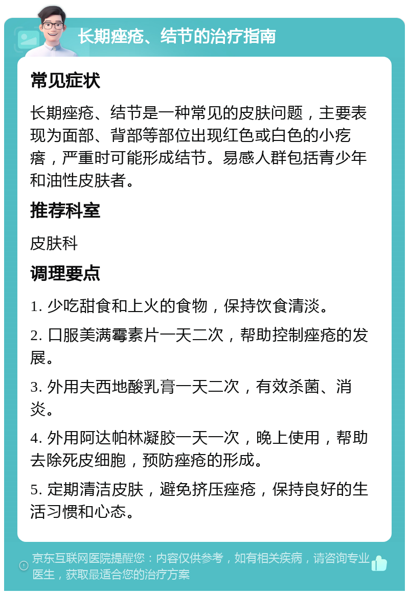 长期痤疮、结节的治疗指南 常见症状 长期痤疮、结节是一种常见的皮肤问题，主要表现为面部、背部等部位出现红色或白色的小疙瘩，严重时可能形成结节。易感人群包括青少年和油性皮肤者。 推荐科室 皮肤科 调理要点 1. 少吃甜食和上火的食物，保持饮食清淡。 2. 口服美满霉素片一天二次，帮助控制痤疮的发展。 3. 外用夫西地酸乳膏一天二次，有效杀菌、消炎。 4. 外用阿达帕林凝胶一天一次，晚上使用，帮助去除死皮细胞，预防痤疮的形成。 5. 定期清洁皮肤，避免挤压痤疮，保持良好的生活习惯和心态。