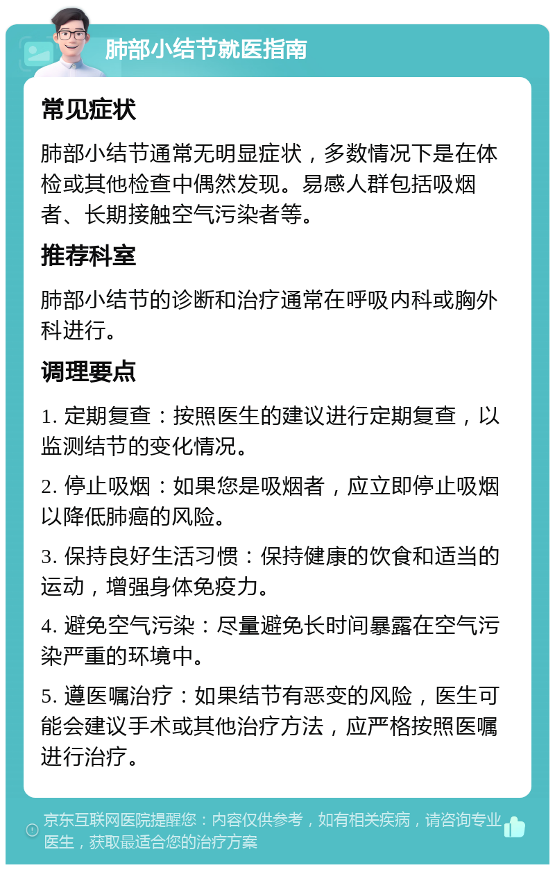 肺部小结节就医指南 常见症状 肺部小结节通常无明显症状，多数情况下是在体检或其他检查中偶然发现。易感人群包括吸烟者、长期接触空气污染者等。 推荐科室 肺部小结节的诊断和治疗通常在呼吸内科或胸外科进行。 调理要点 1. 定期复查：按照医生的建议进行定期复查，以监测结节的变化情况。 2. 停止吸烟：如果您是吸烟者，应立即停止吸烟以降低肺癌的风险。 3. 保持良好生活习惯：保持健康的饮食和适当的运动，增强身体免疫力。 4. 避免空气污染：尽量避免长时间暴露在空气污染严重的环境中。 5. 遵医嘱治疗：如果结节有恶变的风险，医生可能会建议手术或其他治疗方法，应严格按照医嘱进行治疗。