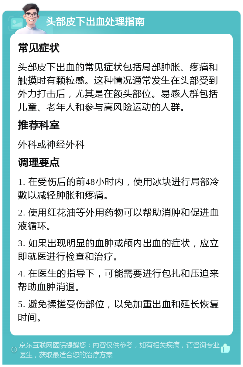 头部皮下出血处理指南 常见症状 头部皮下出血的常见症状包括局部肿胀、疼痛和触摸时有颗粒感。这种情况通常发生在头部受到外力打击后，尤其是在额头部位。易感人群包括儿童、老年人和参与高风险运动的人群。 推荐科室 外科或神经外科 调理要点 1. 在受伤后的前48小时内，使用冰块进行局部冷敷以减轻肿胀和疼痛。 2. 使用红花油等外用药物可以帮助消肿和促进血液循环。 3. 如果出现明显的血肿或颅内出血的症状，应立即就医进行检查和治疗。 4. 在医生的指导下，可能需要进行包扎和压迫来帮助血肿消退。 5. 避免揉搓受伤部位，以免加重出血和延长恢复时间。