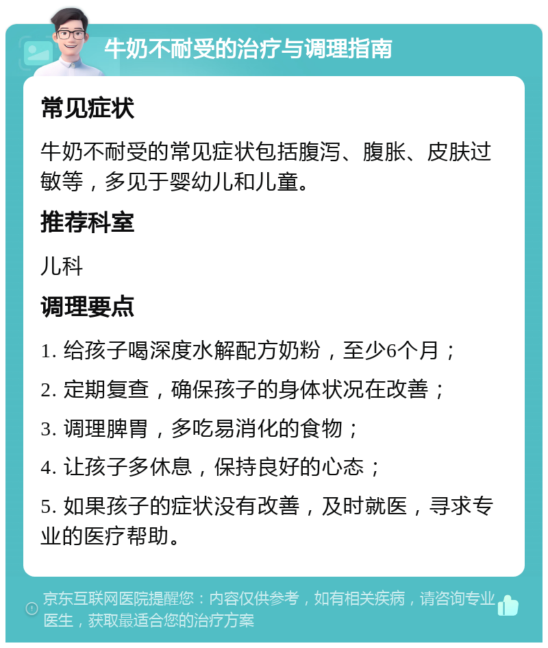 牛奶不耐受的治疗与调理指南 常见症状 牛奶不耐受的常见症状包括腹泻、腹胀、皮肤过敏等，多见于婴幼儿和儿童。 推荐科室 儿科 调理要点 1. 给孩子喝深度水解配方奶粉，至少6个月； 2. 定期复查，确保孩子的身体状况在改善； 3. 调理脾胃，多吃易消化的食物； 4. 让孩子多休息，保持良好的心态； 5. 如果孩子的症状没有改善，及时就医，寻求专业的医疗帮助。