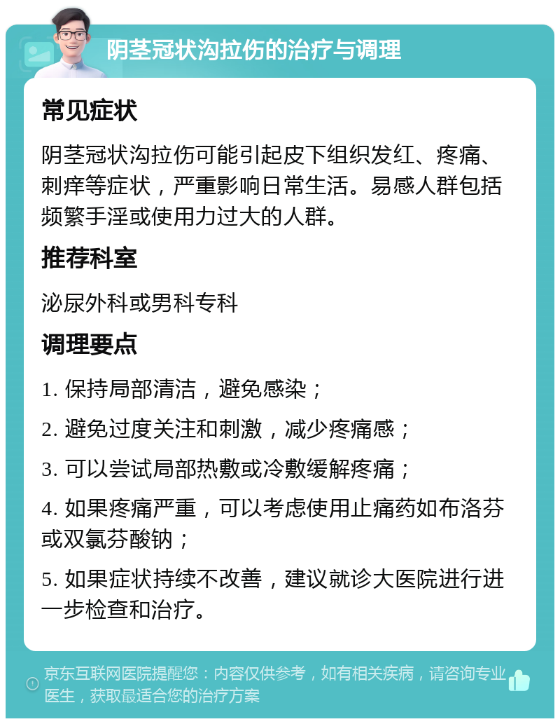 阴茎冠状沟拉伤的治疗与调理 常见症状 阴茎冠状沟拉伤可能引起皮下组织发红、疼痛、刺痒等症状，严重影响日常生活。易感人群包括频繁手淫或使用力过大的人群。 推荐科室 泌尿外科或男科专科 调理要点 1. 保持局部清洁，避免感染； 2. 避免过度关注和刺激，减少疼痛感； 3. 可以尝试局部热敷或冷敷缓解疼痛； 4. 如果疼痛严重，可以考虑使用止痛药如布洛芬或双氯芬酸钠； 5. 如果症状持续不改善，建议就诊大医院进行进一步检查和治疗。