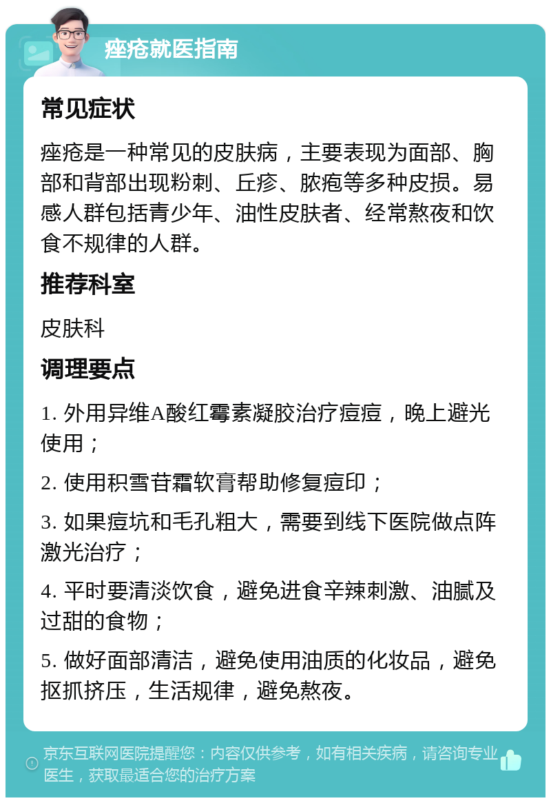 痤疮就医指南 常见症状 痤疮是一种常见的皮肤病，主要表现为面部、胸部和背部出现粉刺、丘疹、脓疱等多种皮损。易感人群包括青少年、油性皮肤者、经常熬夜和饮食不规律的人群。 推荐科室 皮肤科 调理要点 1. 外用异维A酸红霉素凝胶治疗痘痘，晚上避光使用； 2. 使用积雪苷霜软膏帮助修复痘印； 3. 如果痘坑和毛孔粗大，需要到线下医院做点阵激光治疗； 4. 平时要清淡饮食，避免进食辛辣刺激、油腻及过甜的食物； 5. 做好面部清洁，避免使用油质的化妆品，避免抠抓挤压，生活规律，避免熬夜。