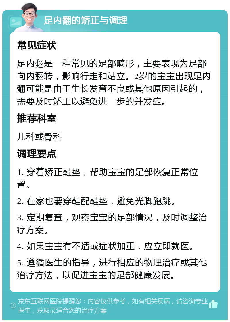 足内翻的矫正与调理 常见症状 足内翻是一种常见的足部畸形，主要表现为足部向内翻转，影响行走和站立。2岁的宝宝出现足内翻可能是由于生长发育不良或其他原因引起的，需要及时矫正以避免进一步的并发症。 推荐科室 儿科或骨科 调理要点 1. 穿着矫正鞋垫，帮助宝宝的足部恢复正常位置。 2. 在家也要穿鞋配鞋垫，避免光脚跑跳。 3. 定期复查，观察宝宝的足部情况，及时调整治疗方案。 4. 如果宝宝有不适或症状加重，应立即就医。 5. 遵循医生的指导，进行相应的物理治疗或其他治疗方法，以促进宝宝的足部健康发展。