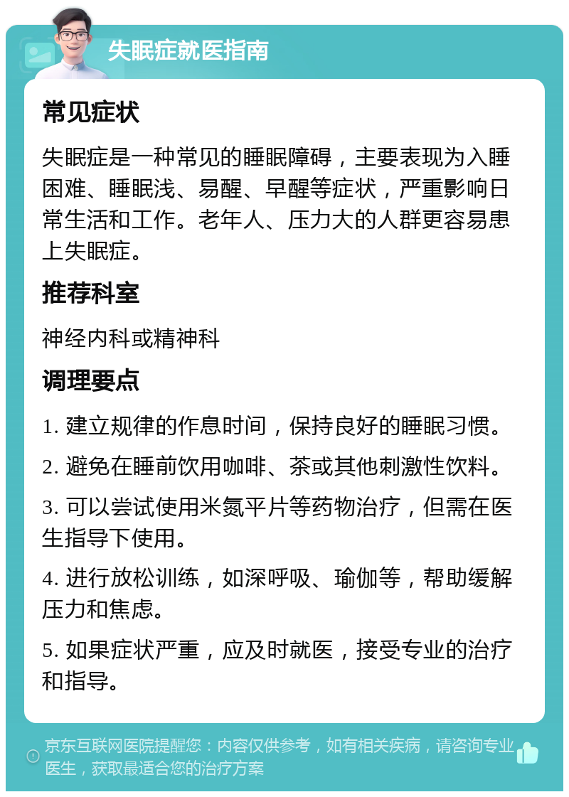 失眠症就医指南 常见症状 失眠症是一种常见的睡眠障碍，主要表现为入睡困难、睡眠浅、易醒、早醒等症状，严重影响日常生活和工作。老年人、压力大的人群更容易患上失眠症。 推荐科室 神经内科或精神科 调理要点 1. 建立规律的作息时间，保持良好的睡眠习惯。 2. 避免在睡前饮用咖啡、茶或其他刺激性饮料。 3. 可以尝试使用米氮平片等药物治疗，但需在医生指导下使用。 4. 进行放松训练，如深呼吸、瑜伽等，帮助缓解压力和焦虑。 5. 如果症状严重，应及时就医，接受专业的治疗和指导。