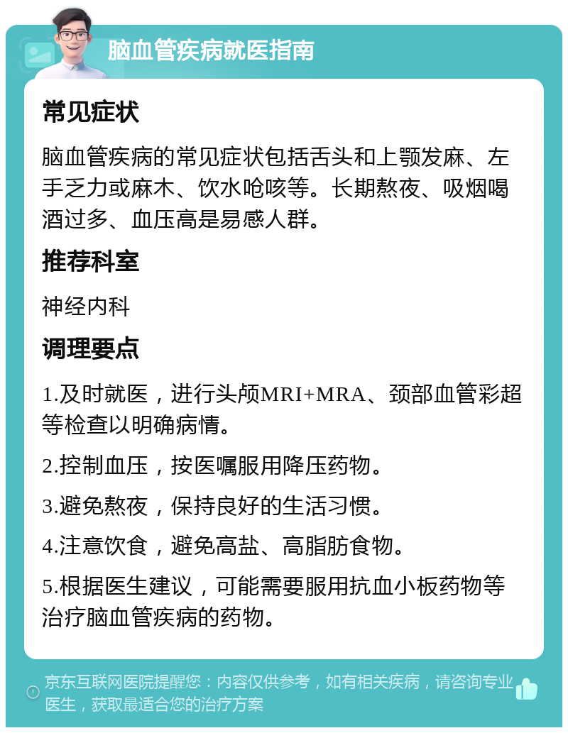 脑血管疾病就医指南 常见症状 脑血管疾病的常见症状包括舌头和上颚发麻、左手乏力或麻木、饮水呛咳等。长期熬夜、吸烟喝酒过多、血压高是易感人群。 推荐科室 神经内科 调理要点 1.及时就医，进行头颅MRI+MRA、颈部血管彩超等检查以明确病情。 2.控制血压，按医嘱服用降压药物。 3.避免熬夜，保持良好的生活习惯。 4.注意饮食，避免高盐、高脂肪食物。 5.根据医生建议，可能需要服用抗血小板药物等治疗脑血管疾病的药物。