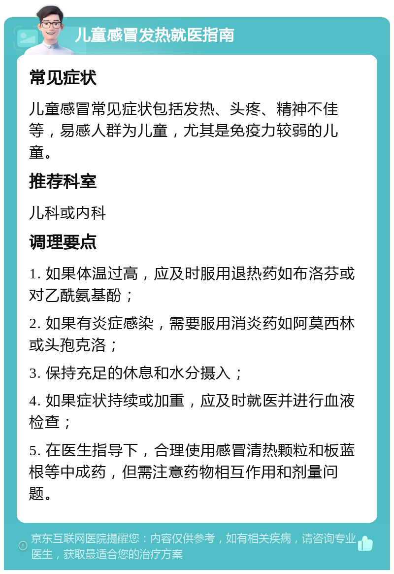 儿童感冒发热就医指南 常见症状 儿童感冒常见症状包括发热、头疼、精神不佳等，易感人群为儿童，尤其是免疫力较弱的儿童。 推荐科室 儿科或内科 调理要点 1. 如果体温过高，应及时服用退热药如布洛芬或对乙酰氨基酚； 2. 如果有炎症感染，需要服用消炎药如阿莫西林或头孢克洛； 3. 保持充足的休息和水分摄入； 4. 如果症状持续或加重，应及时就医并进行血液检查； 5. 在医生指导下，合理使用感冒清热颗粒和板蓝根等中成药，但需注意药物相互作用和剂量问题。