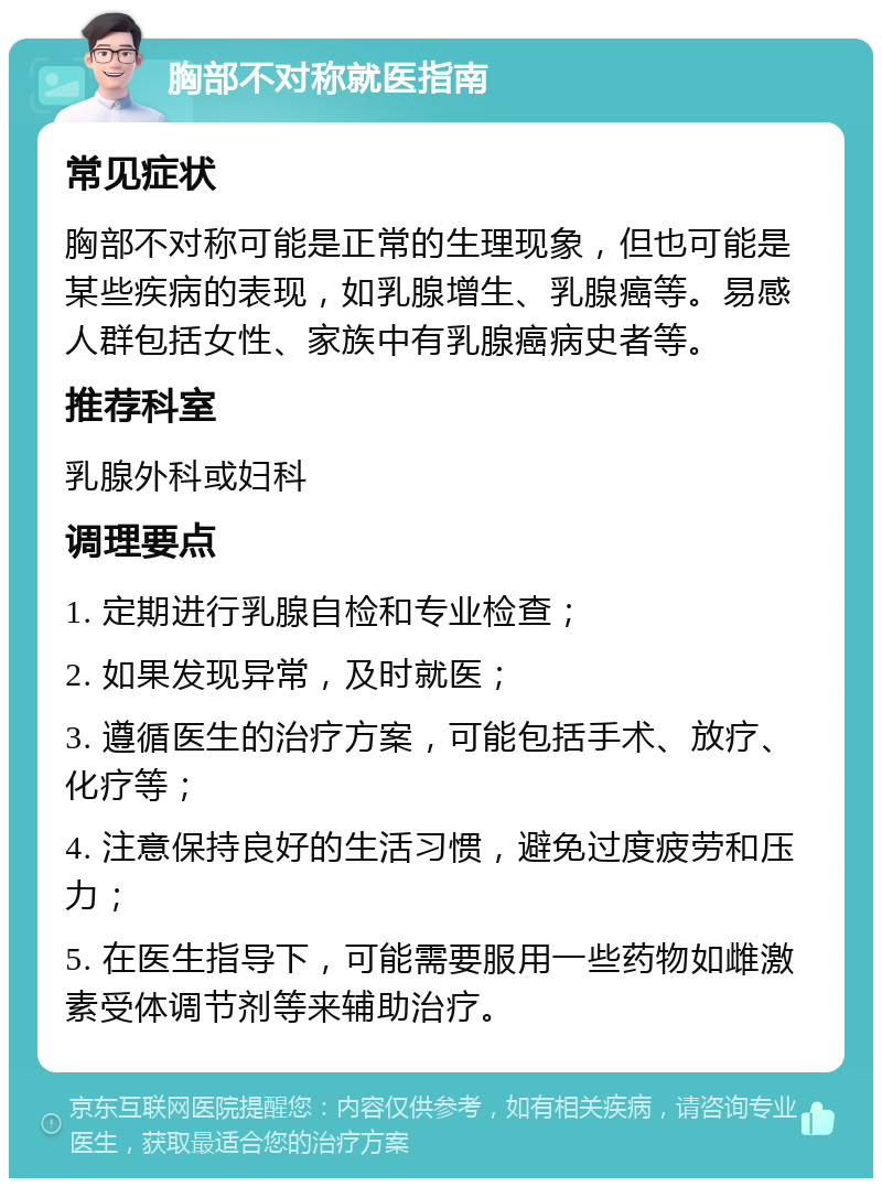 胸部不对称就医指南 常见症状 胸部不对称可能是正常的生理现象，但也可能是某些疾病的表现，如乳腺增生、乳腺癌等。易感人群包括女性、家族中有乳腺癌病史者等。 推荐科室 乳腺外科或妇科 调理要点 1. 定期进行乳腺自检和专业检查； 2. 如果发现异常，及时就医； 3. 遵循医生的治疗方案，可能包括手术、放疗、化疗等； 4. 注意保持良好的生活习惯，避免过度疲劳和压力； 5. 在医生指导下，可能需要服用一些药物如雌激素受体调节剂等来辅助治疗。