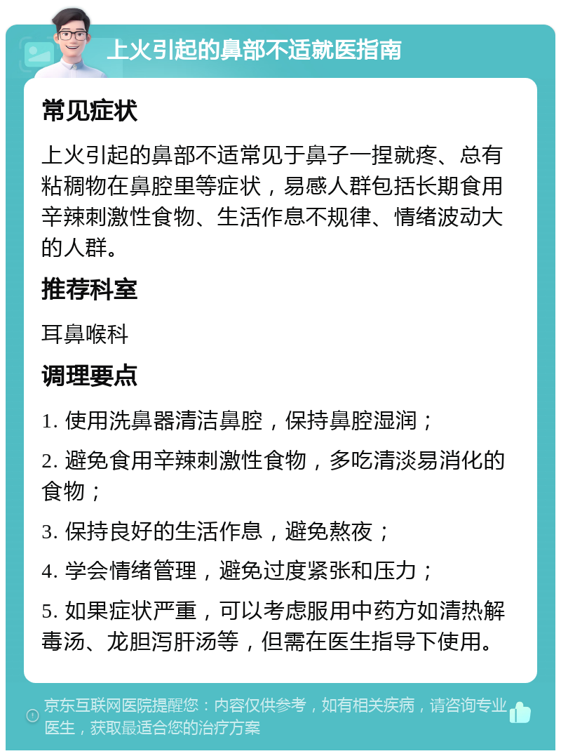 上火引起的鼻部不适就医指南 常见症状 上火引起的鼻部不适常见于鼻子一捏就疼、总有粘稠物在鼻腔里等症状，易感人群包括长期食用辛辣刺激性食物、生活作息不规律、情绪波动大的人群。 推荐科室 耳鼻喉科 调理要点 1. 使用洗鼻器清洁鼻腔，保持鼻腔湿润； 2. 避免食用辛辣刺激性食物，多吃清淡易消化的食物； 3. 保持良好的生活作息，避免熬夜； 4. 学会情绪管理，避免过度紧张和压力； 5. 如果症状严重，可以考虑服用中药方如清热解毒汤、龙胆泻肝汤等，但需在医生指导下使用。