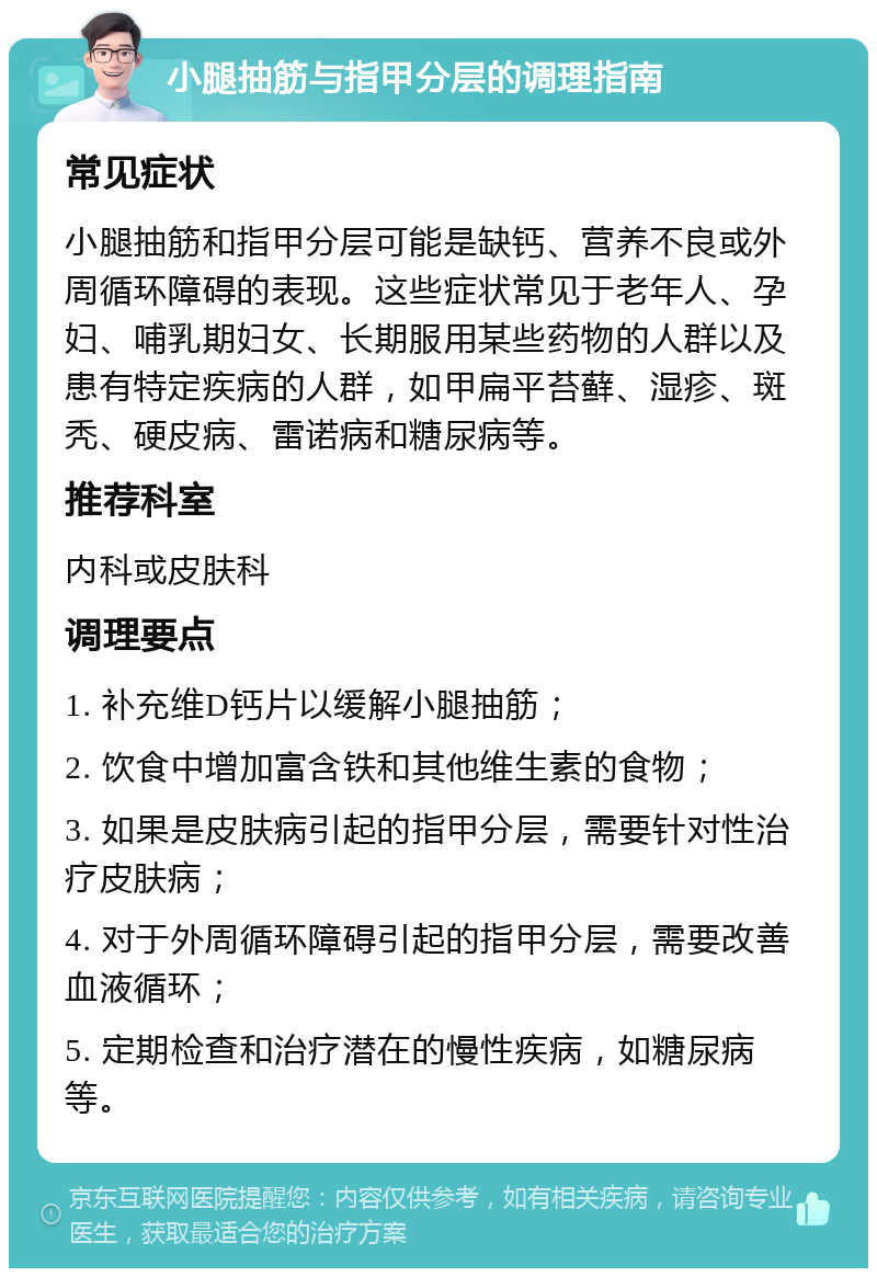 小腿抽筋与指甲分层的调理指南 常见症状 小腿抽筋和指甲分层可能是缺钙、营养不良或外周循环障碍的表现。这些症状常见于老年人、孕妇、哺乳期妇女、长期服用某些药物的人群以及患有特定疾病的人群，如甲扁平苔藓、湿疹、斑秃、硬皮病、雷诺病和糖尿病等。 推荐科室 内科或皮肤科 调理要点 1. 补充维D钙片以缓解小腿抽筋； 2. 饮食中增加富含铁和其他维生素的食物； 3. 如果是皮肤病引起的指甲分层，需要针对性治疗皮肤病； 4. 对于外周循环障碍引起的指甲分层，需要改善血液循环； 5. 定期检查和治疗潜在的慢性疾病，如糖尿病等。