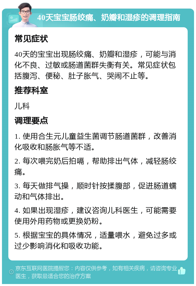 40天宝宝肠绞痛、奶瓣和湿疹的调理指南 常见症状 40天的宝宝出现肠绞痛、奶瓣和湿疹，可能与消化不良、过敏或肠道菌群失衡有关。常见症状包括腹泻、便秘、肚子胀气、哭闹不止等。 推荐科室 儿科 调理要点 1. 使用合生元儿童益生菌调节肠道菌群，改善消化吸收和肠胀气等不适。 2. 每次喂完奶后拍嗝，帮助排出气体，减轻肠绞痛。 3. 每天做排气操，顺时针按揉腹部，促进肠道蠕动和气体排出。 4. 如果出现湿疹，建议咨询儿科医生，可能需要使用外用药物或更换奶粉。 5. 根据宝宝的具体情况，适量喂水，避免过多或过少影响消化和吸收功能。