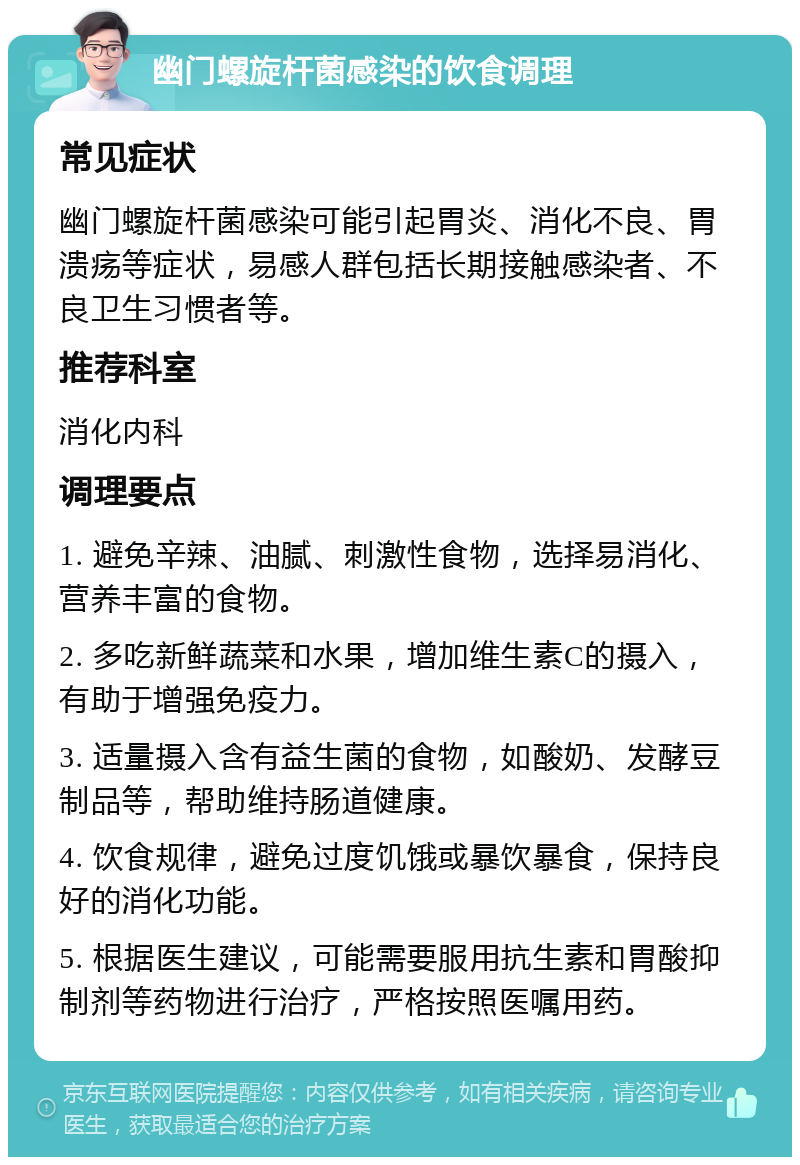 幽门螺旋杆菌感染的饮食调理 常见症状 幽门螺旋杆菌感染可能引起胃炎、消化不良、胃溃疡等症状，易感人群包括长期接触感染者、不良卫生习惯者等。 推荐科室 消化内科 调理要点 1. 避免辛辣、油腻、刺激性食物，选择易消化、营养丰富的食物。 2. 多吃新鲜蔬菜和水果，增加维生素C的摄入，有助于增强免疫力。 3. 适量摄入含有益生菌的食物，如酸奶、发酵豆制品等，帮助维持肠道健康。 4. 饮食规律，避免过度饥饿或暴饮暴食，保持良好的消化功能。 5. 根据医生建议，可能需要服用抗生素和胃酸抑制剂等药物进行治疗，严格按照医嘱用药。