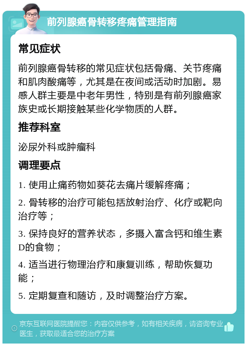 前列腺癌骨转移疼痛管理指南 常见症状 前列腺癌骨转移的常见症状包括骨痛、关节疼痛和肌肉酸痛等，尤其是在夜间或活动时加剧。易感人群主要是中老年男性，特别是有前列腺癌家族史或长期接触某些化学物质的人群。 推荐科室 泌尿外科或肿瘤科 调理要点 1. 使用止痛药物如葵花去痛片缓解疼痛； 2. 骨转移的治疗可能包括放射治疗、化疗或靶向治疗等； 3. 保持良好的营养状态，多摄入富含钙和维生素D的食物； 4. 适当进行物理治疗和康复训练，帮助恢复功能； 5. 定期复查和随访，及时调整治疗方案。