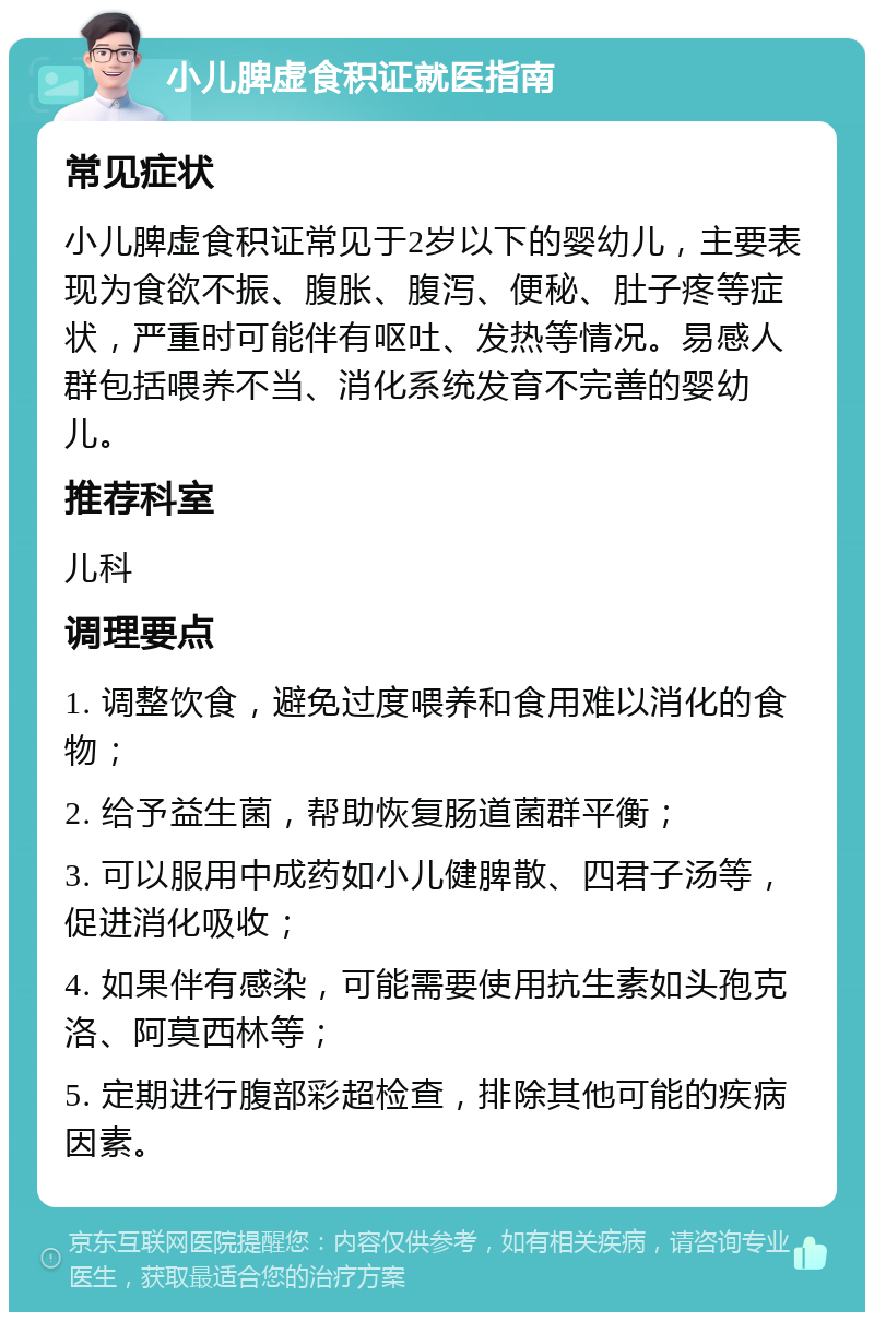 小儿脾虚食积证就医指南 常见症状 小儿脾虚食积证常见于2岁以下的婴幼儿，主要表现为食欲不振、腹胀、腹泻、便秘、肚子疼等症状，严重时可能伴有呕吐、发热等情况。易感人群包括喂养不当、消化系统发育不完善的婴幼儿。 推荐科室 儿科 调理要点 1. 调整饮食，避免过度喂养和食用难以消化的食物； 2. 给予益生菌，帮助恢复肠道菌群平衡； 3. 可以服用中成药如小儿健脾散、四君子汤等，促进消化吸收； 4. 如果伴有感染，可能需要使用抗生素如头孢克洛、阿莫西林等； 5. 定期进行腹部彩超检查，排除其他可能的疾病因素。