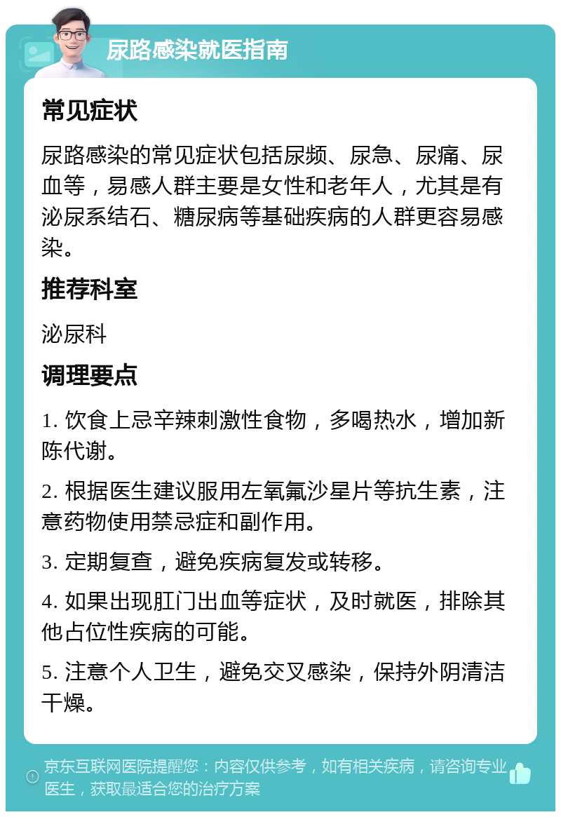 尿路感染就医指南 常见症状 尿路感染的常见症状包括尿频、尿急、尿痛、尿血等，易感人群主要是女性和老年人，尤其是有泌尿系结石、糖尿病等基础疾病的人群更容易感染。 推荐科室 泌尿科 调理要点 1. 饮食上忌辛辣刺激性食物，多喝热水，增加新陈代谢。 2. 根据医生建议服用左氧氟沙星片等抗生素，注意药物使用禁忌症和副作用。 3. 定期复查，避免疾病复发或转移。 4. 如果出现肛门出血等症状，及时就医，排除其他占位性疾病的可能。 5. 注意个人卫生，避免交叉感染，保持外阴清洁干燥。