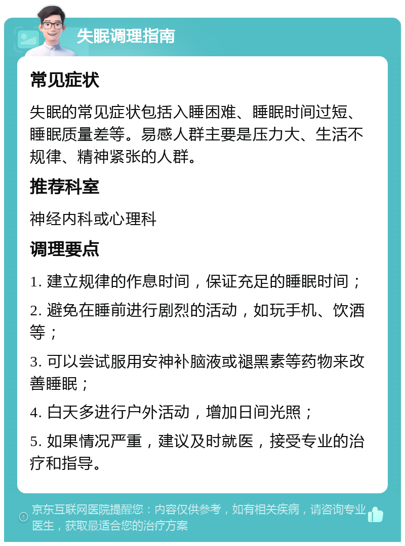 失眠调理指南 常见症状 失眠的常见症状包括入睡困难、睡眠时间过短、睡眠质量差等。易感人群主要是压力大、生活不规律、精神紧张的人群。 推荐科室 神经内科或心理科 调理要点 1. 建立规律的作息时间，保证充足的睡眠时间； 2. 避免在睡前进行剧烈的活动，如玩手机、饮酒等； 3. 可以尝试服用安神补脑液或褪黑素等药物来改善睡眠； 4. 白天多进行户外活动，增加日间光照； 5. 如果情况严重，建议及时就医，接受专业的治疗和指导。