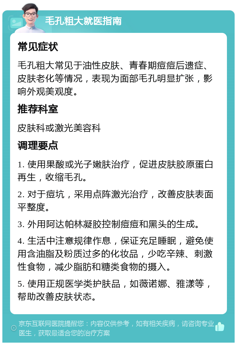 毛孔粗大就医指南 常见症状 毛孔粗大常见于油性皮肤、青春期痘痘后遗症、皮肤老化等情况，表现为面部毛孔明显扩张，影响外观美观度。 推荐科室 皮肤科或激光美容科 调理要点 1. 使用果酸或光子嫩肤治疗，促进皮肤胶原蛋白再生，收缩毛孔。 2. 对于痘坑，采用点阵激光治疗，改善皮肤表面平整度。 3. 外用阿达帕林凝胶控制痘痘和黑头的生成。 4. 生活中注意规律作息，保证充足睡眠，避免使用含油脂及粉质过多的化妆品，少吃辛辣、刺激性食物，减少脂肪和糖类食物的摄入。 5. 使用正规医学类护肤品，如薇诺娜、雅漾等，帮助改善皮肤状态。