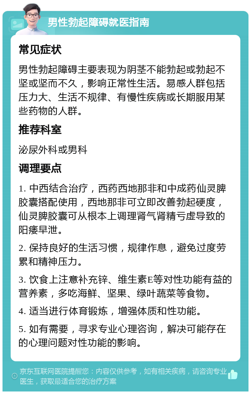 男性勃起障碍就医指南 常见症状 男性勃起障碍主要表现为阴茎不能勃起或勃起不坚或坚而不久，影响正常性生活。易感人群包括压力大、生活不规律、有慢性疾病或长期服用某些药物的人群。 推荐科室 泌尿外科或男科 调理要点 1. 中西结合治疗，西药西地那非和中成药仙灵脾胶囊搭配使用，西地那非可立即改善勃起硬度，仙灵脾胶囊可从根本上调理肾气肾精亏虚导致的阳痿早泄。 2. 保持良好的生活习惯，规律作息，避免过度劳累和精神压力。 3. 饮食上注意补充锌、维生素E等对性功能有益的营养素，多吃海鲜、坚果、绿叶蔬菜等食物。 4. 适当进行体育锻炼，增强体质和性功能。 5. 如有需要，寻求专业心理咨询，解决可能存在的心理问题对性功能的影响。