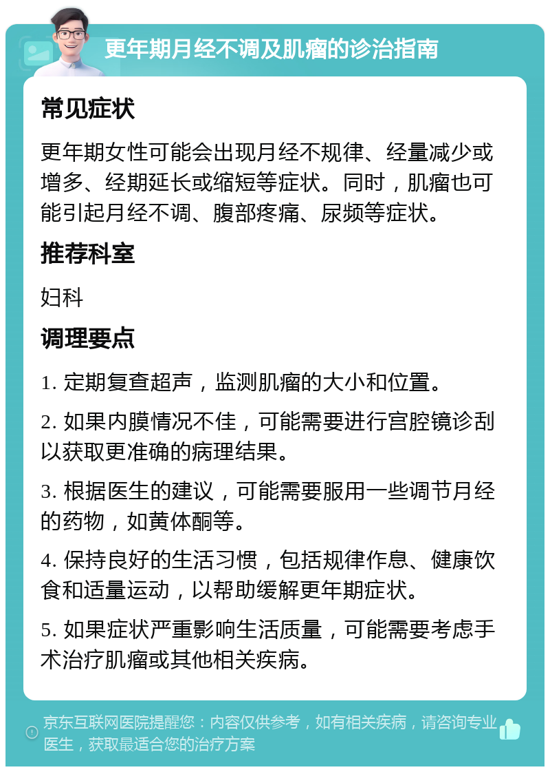 更年期月经不调及肌瘤的诊治指南 常见症状 更年期女性可能会出现月经不规律、经量减少或增多、经期延长或缩短等症状。同时，肌瘤也可能引起月经不调、腹部疼痛、尿频等症状。 推荐科室 妇科 调理要点 1. 定期复查超声，监测肌瘤的大小和位置。 2. 如果内膜情况不佳，可能需要进行宫腔镜诊刮以获取更准确的病理结果。 3. 根据医生的建议，可能需要服用一些调节月经的药物，如黄体酮等。 4. 保持良好的生活习惯，包括规律作息、健康饮食和适量运动，以帮助缓解更年期症状。 5. 如果症状严重影响生活质量，可能需要考虑手术治疗肌瘤或其他相关疾病。