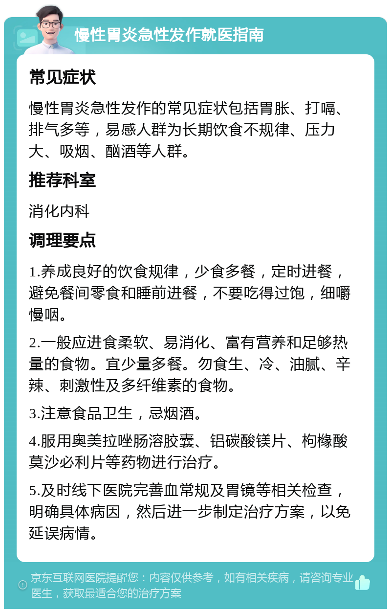 慢性胃炎急性发作就医指南 常见症状 慢性胃炎急性发作的常见症状包括胃胀、打嗝、排气多等，易感人群为长期饮食不规律、压力大、吸烟、酗酒等人群。 推荐科室 消化内科 调理要点 1.养成良好的饮食规律，少食多餐，定时进餐，避免餐间零食和睡前进餐，不要吃得过饱，细嚼慢咽。 2.一般应进食柔软、易消化、富有营养和足够热量的食物。宜少量多餐。勿食生、冷、油腻、辛辣、刺激性及多纤维素的食物。 3.注意食品卫生，忌烟酒。 4.服用奥美拉唑肠溶胶囊、铝碳酸镁片、枸橼酸莫沙必利片等药物进行治疗。 5.及时线下医院完善血常规及胃镜等相关检查，明确具体病因，然后进一步制定治疗方案，以免延误病情。