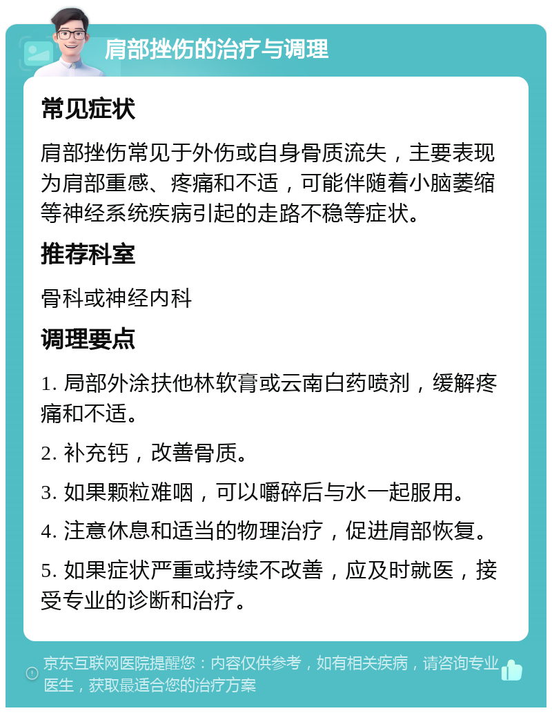 肩部挫伤的治疗与调理 常见症状 肩部挫伤常见于外伤或自身骨质流失，主要表现为肩部重感、疼痛和不适，可能伴随着小脑萎缩等神经系统疾病引起的走路不稳等症状。 推荐科室 骨科或神经内科 调理要点 1. 局部外涂扶他林软膏或云南白药喷剂，缓解疼痛和不适。 2. 补充钙，改善骨质。 3. 如果颗粒难咽，可以嚼碎后与水一起服用。 4. 注意休息和适当的物理治疗，促进肩部恢复。 5. 如果症状严重或持续不改善，应及时就医，接受专业的诊断和治疗。