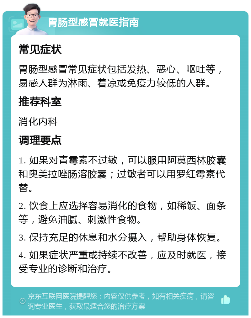 胃肠型感冒就医指南 常见症状 胃肠型感冒常见症状包括发热、恶心、呕吐等，易感人群为淋雨、着凉或免疫力较低的人群。 推荐科室 消化内科 调理要点 1. 如果对青霉素不过敏，可以服用阿莫西林胶囊和奥美拉唑肠溶胶囊；过敏者可以用罗红霉素代替。 2. 饮食上应选择容易消化的食物，如稀饭、面条等，避免油腻、刺激性食物。 3. 保持充足的休息和水分摄入，帮助身体恢复。 4. 如果症状严重或持续不改善，应及时就医，接受专业的诊断和治疗。