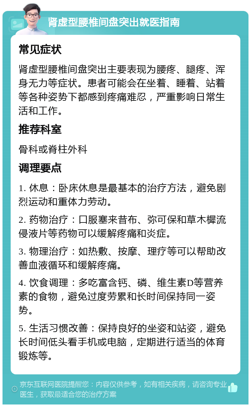 肾虚型腰椎间盘突出就医指南 常见症状 肾虚型腰椎间盘突出主要表现为腰疼、腿疼、浑身无力等症状。患者可能会在坐着、睡着、站着等各种姿势下都感到疼痛难忍，严重影响日常生活和工作。 推荐科室 骨科或脊柱外科 调理要点 1. 休息：卧床休息是最基本的治疗方法，避免剧烈运动和重体力劳动。 2. 药物治疗：口服塞来昔布、弥可保和草木樨流侵液片等药物可以缓解疼痛和炎症。 3. 物理治疗：如热敷、按摩、理疗等可以帮助改善血液循环和缓解疼痛。 4. 饮食调理：多吃富含钙、磷、维生素D等营养素的食物，避免过度劳累和长时间保持同一姿势。 5. 生活习惯改善：保持良好的坐姿和站姿，避免长时间低头看手机或电脑，定期进行适当的体育锻炼等。