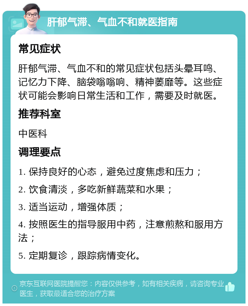 肝郁气滞、气血不和就医指南 常见症状 肝郁气滞、气血不和的常见症状包括头晕耳鸣、记忆力下降、脑袋嗡嗡响、精神萎靡等。这些症状可能会影响日常生活和工作，需要及时就医。 推荐科室 中医科 调理要点 1. 保持良好的心态，避免过度焦虑和压力； 2. 饮食清淡，多吃新鲜蔬菜和水果； 3. 适当运动，增强体质； 4. 按照医生的指导服用中药，注意煎熬和服用方法； 5. 定期复诊，跟踪病情变化。