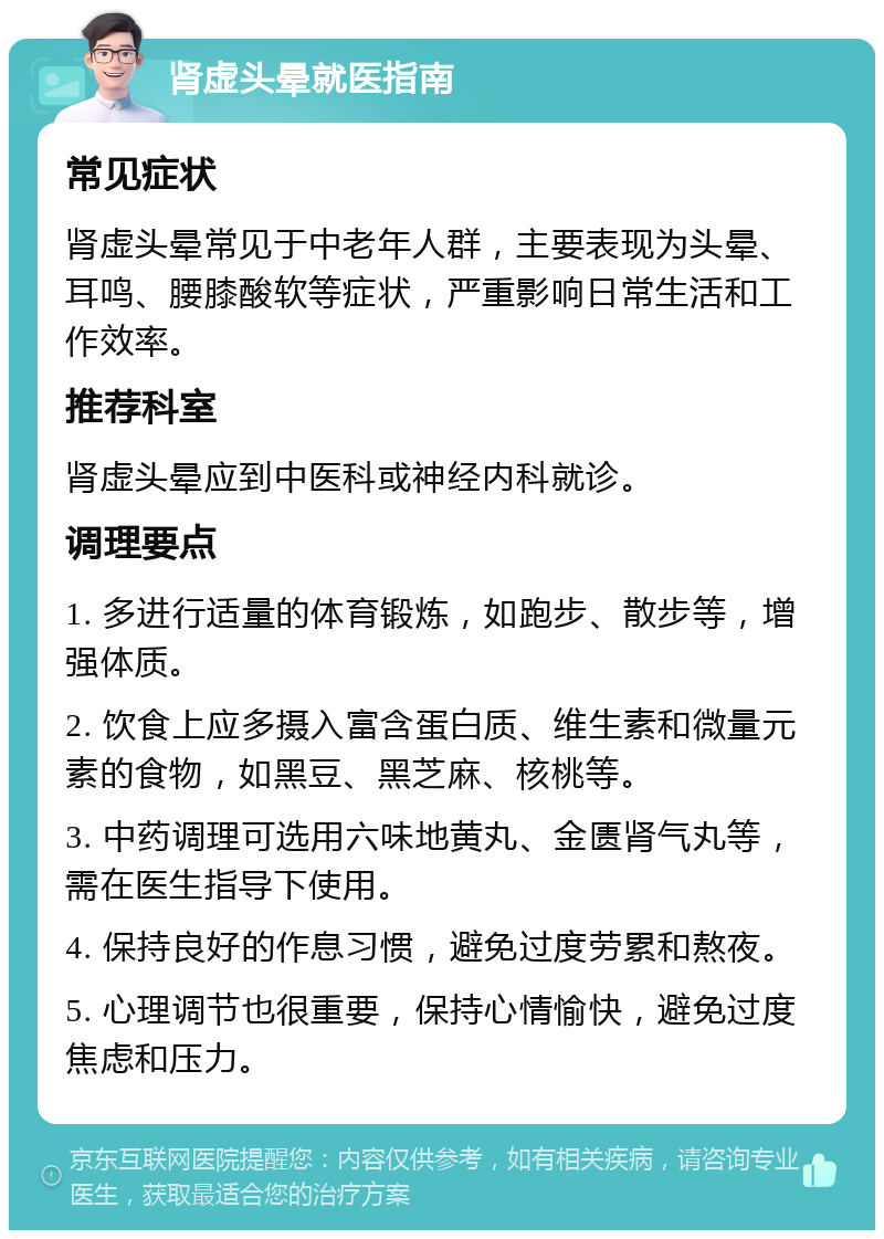 肾虚头晕就医指南 常见症状 肾虚头晕常见于中老年人群，主要表现为头晕、耳鸣、腰膝酸软等症状，严重影响日常生活和工作效率。 推荐科室 肾虚头晕应到中医科或神经内科就诊。 调理要点 1. 多进行适量的体育锻炼，如跑步、散步等，增强体质。 2. 饮食上应多摄入富含蛋白质、维生素和微量元素的食物，如黑豆、黑芝麻、核桃等。 3. 中药调理可选用六味地黄丸、金匮肾气丸等，需在医生指导下使用。 4. 保持良好的作息习惯，避免过度劳累和熬夜。 5. 心理调节也很重要，保持心情愉快，避免过度焦虑和压力。