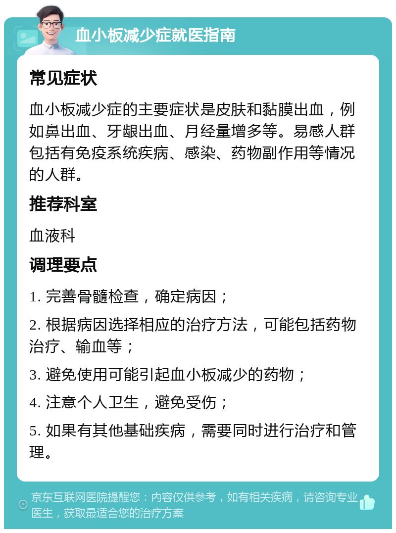 血小板减少症就医指南 常见症状 血小板减少症的主要症状是皮肤和黏膜出血，例如鼻出血、牙龈出血、月经量增多等。易感人群包括有免疫系统疾病、感染、药物副作用等情况的人群。 推荐科室 血液科 调理要点 1. 完善骨髓检查，确定病因； 2. 根据病因选择相应的治疗方法，可能包括药物治疗、输血等； 3. 避免使用可能引起血小板减少的药物； 4. 注意个人卫生，避免受伤； 5. 如果有其他基础疾病，需要同时进行治疗和管理。