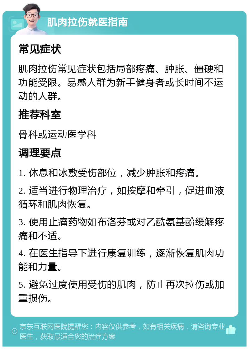 肌肉拉伤就医指南 常见症状 肌肉拉伤常见症状包括局部疼痛、肿胀、僵硬和功能受限。易感人群为新手健身者或长时间不运动的人群。 推荐科室 骨科或运动医学科 调理要点 1. 休息和冰敷受伤部位，减少肿胀和疼痛。 2. 适当进行物理治疗，如按摩和牵引，促进血液循环和肌肉恢复。 3. 使用止痛药物如布洛芬或对乙酰氨基酚缓解疼痛和不适。 4. 在医生指导下进行康复训练，逐渐恢复肌肉功能和力量。 5. 避免过度使用受伤的肌肉，防止再次拉伤或加重损伤。