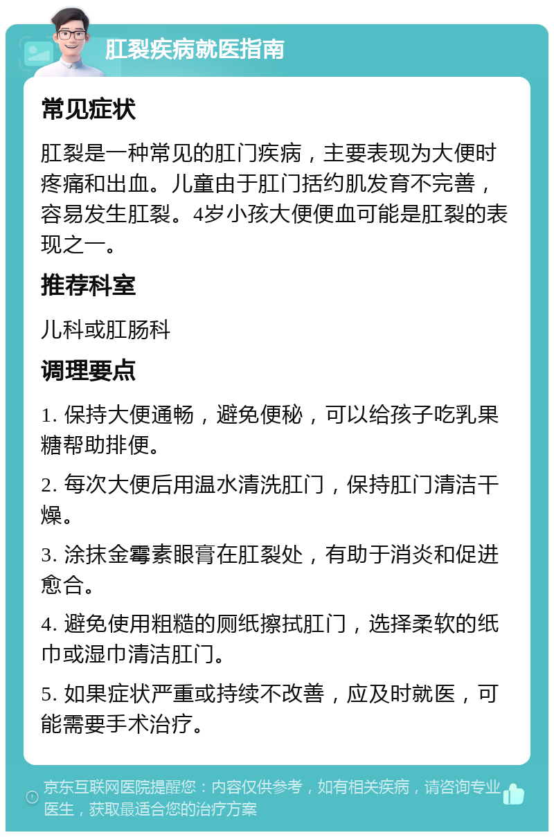 肛裂疾病就医指南 常见症状 肛裂是一种常见的肛门疾病，主要表现为大便时疼痛和出血。儿童由于肛门括约肌发育不完善，容易发生肛裂。4岁小孩大便便血可能是肛裂的表现之一。 推荐科室 儿科或肛肠科 调理要点 1. 保持大便通畅，避免便秘，可以给孩子吃乳果糖帮助排便。 2. 每次大便后用温水清洗肛门，保持肛门清洁干燥。 3. 涂抹金霉素眼膏在肛裂处，有助于消炎和促进愈合。 4. 避免使用粗糙的厕纸擦拭肛门，选择柔软的纸巾或湿巾清洁肛门。 5. 如果症状严重或持续不改善，应及时就医，可能需要手术治疗。