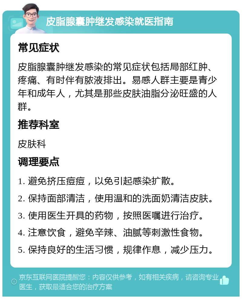 皮脂腺囊肿继发感染就医指南 常见症状 皮脂腺囊肿继发感染的常见症状包括局部红肿、疼痛、有时伴有脓液排出。易感人群主要是青少年和成年人，尤其是那些皮肤油脂分泌旺盛的人群。 推荐科室 皮肤科 调理要点 1. 避免挤压痘痘，以免引起感染扩散。 2. 保持面部清洁，使用温和的洗面奶清洁皮肤。 3. 使用医生开具的药物，按照医嘱进行治疗。 4. 注意饮食，避免辛辣、油腻等刺激性食物。 5. 保持良好的生活习惯，规律作息，减少压力。