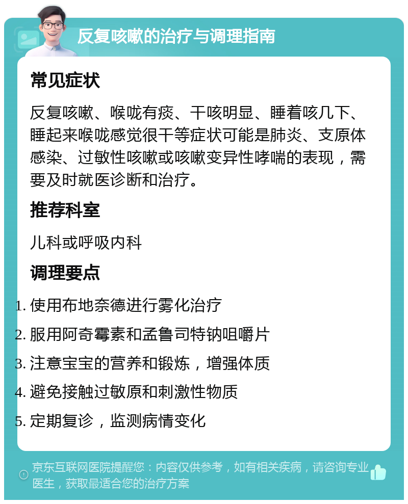 反复咳嗽的治疗与调理指南 常见症状 反复咳嗽、喉咙有痰、干咳明显、睡着咳几下、睡起来喉咙感觉很干等症状可能是肺炎、支原体感染、过敏性咳嗽或咳嗽变异性哮喘的表现，需要及时就医诊断和治疗。 推荐科室 儿科或呼吸内科 调理要点 使用布地奈德进行雾化治疗 服用阿奇霉素和孟鲁司特钠咀嚼片 注意宝宝的营养和锻炼，增强体质 避免接触过敏原和刺激性物质 定期复诊，监测病情变化