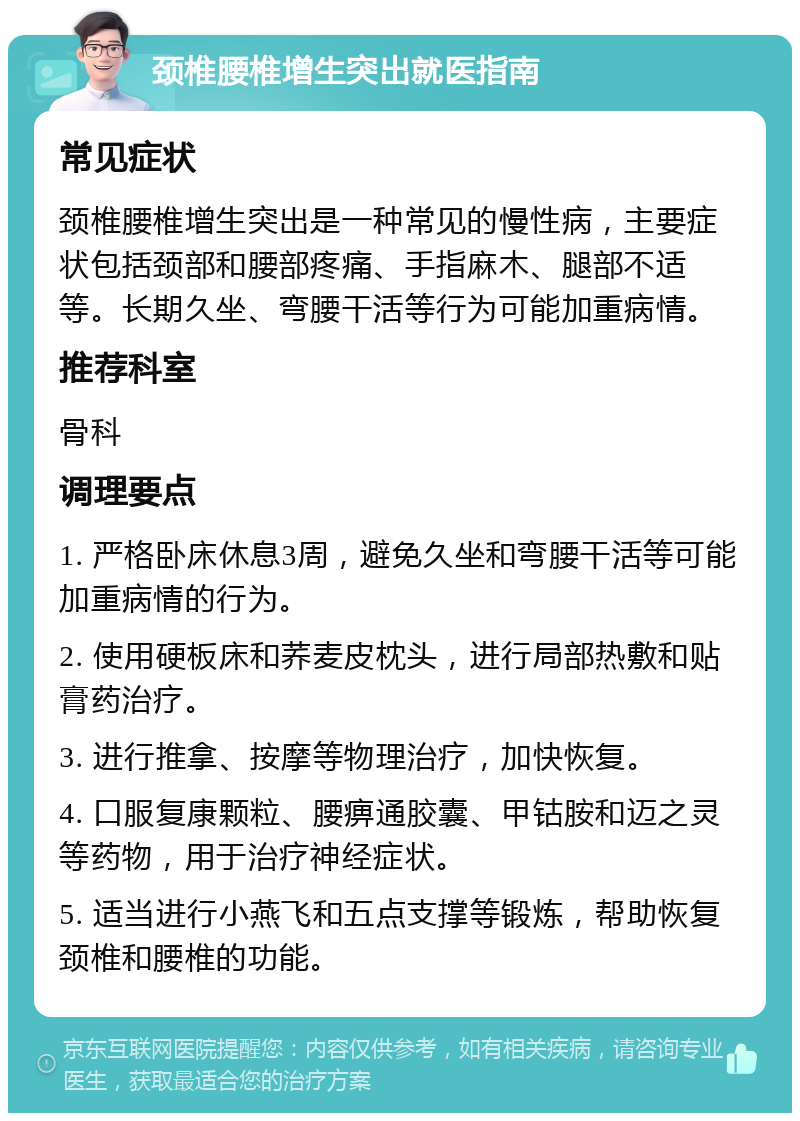 颈椎腰椎增生突出就医指南 常见症状 颈椎腰椎增生突出是一种常见的慢性病，主要症状包括颈部和腰部疼痛、手指麻木、腿部不适等。长期久坐、弯腰干活等行为可能加重病情。 推荐科室 骨科 调理要点 1. 严格卧床休息3周，避免久坐和弯腰干活等可能加重病情的行为。 2. 使用硬板床和荞麦皮枕头，进行局部热敷和贴膏药治疗。 3. 进行推拿、按摩等物理治疗，加快恢复。 4. 口服复康颗粒、腰痹通胶囊、甲钴胺和迈之灵等药物，用于治疗神经症状。 5. 适当进行小燕飞和五点支撑等锻炼，帮助恢复颈椎和腰椎的功能。