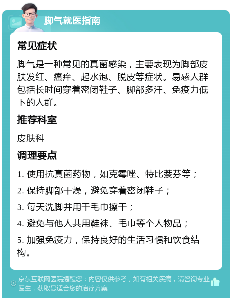 脚气就医指南 常见症状 脚气是一种常见的真菌感染，主要表现为脚部皮肤发红、瘙痒、起水泡、脱皮等症状。易感人群包括长时间穿着密闭鞋子、脚部多汗、免疫力低下的人群。 推荐科室 皮肤科 调理要点 1. 使用抗真菌药物，如克霉唑、特比萘芬等； 2. 保持脚部干燥，避免穿着密闭鞋子； 3. 每天洗脚并用干毛巾擦干； 4. 避免与他人共用鞋袜、毛巾等个人物品； 5. 加强免疫力，保持良好的生活习惯和饮食结构。