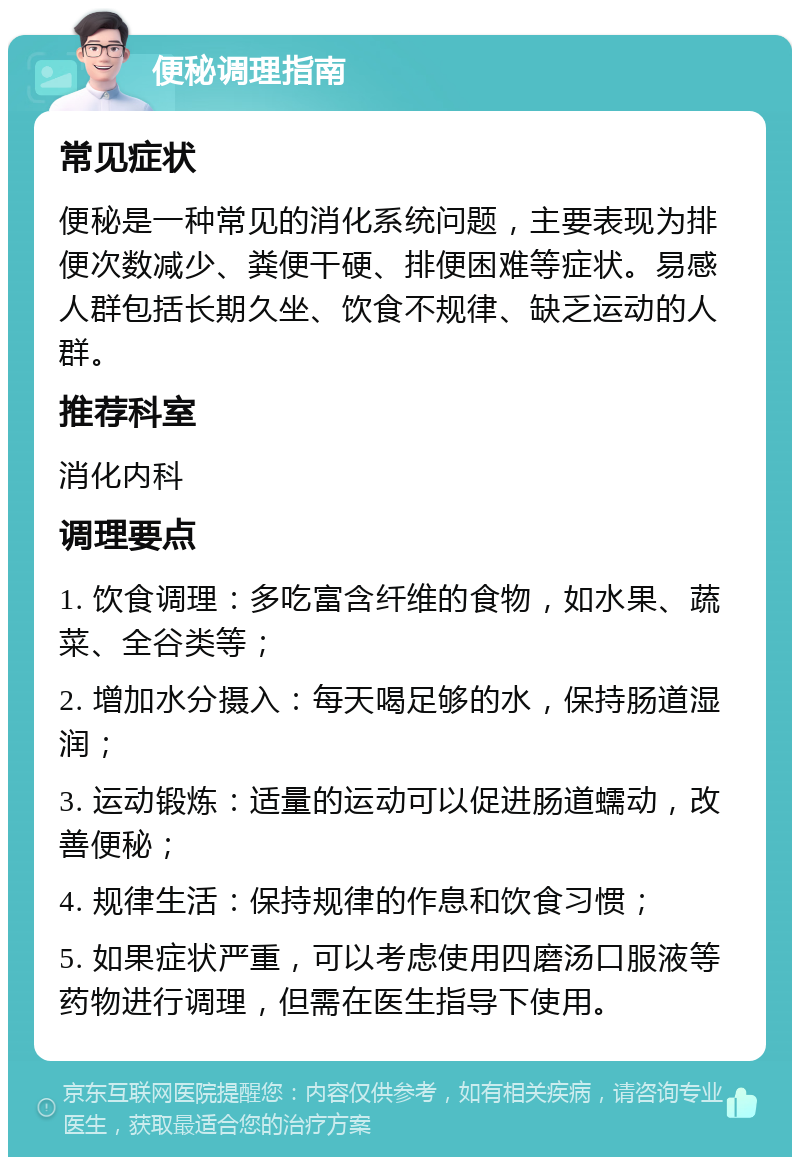 便秘调理指南 常见症状 便秘是一种常见的消化系统问题，主要表现为排便次数减少、粪便干硬、排便困难等症状。易感人群包括长期久坐、饮食不规律、缺乏运动的人群。 推荐科室 消化内科 调理要点 1. 饮食调理：多吃富含纤维的食物，如水果、蔬菜、全谷类等； 2. 增加水分摄入：每天喝足够的水，保持肠道湿润； 3. 运动锻炼：适量的运动可以促进肠道蠕动，改善便秘； 4. 规律生活：保持规律的作息和饮食习惯； 5. 如果症状严重，可以考虑使用四磨汤口服液等药物进行调理，但需在医生指导下使用。