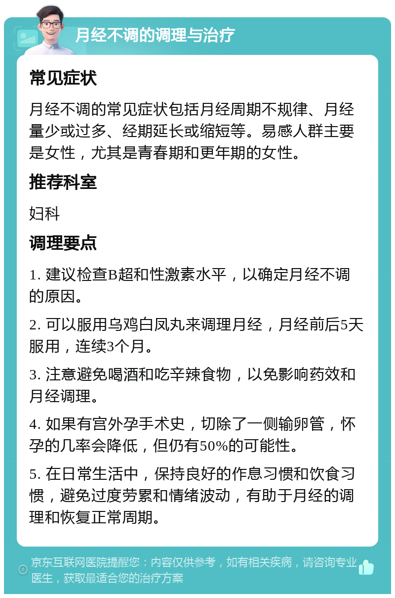 月经不调的调理与治疗 常见症状 月经不调的常见症状包括月经周期不规律、月经量少或过多、经期延长或缩短等。易感人群主要是女性，尤其是青春期和更年期的女性。 推荐科室 妇科 调理要点 1. 建议检查B超和性激素水平，以确定月经不调的原因。 2. 可以服用乌鸡白凤丸来调理月经，月经前后5天服用，连续3个月。 3. 注意避免喝酒和吃辛辣食物，以免影响药效和月经调理。 4. 如果有宫外孕手术史，切除了一侧输卵管，怀孕的几率会降低，但仍有50%的可能性。 5. 在日常生活中，保持良好的作息习惯和饮食习惯，避免过度劳累和情绪波动，有助于月经的调理和恢复正常周期。