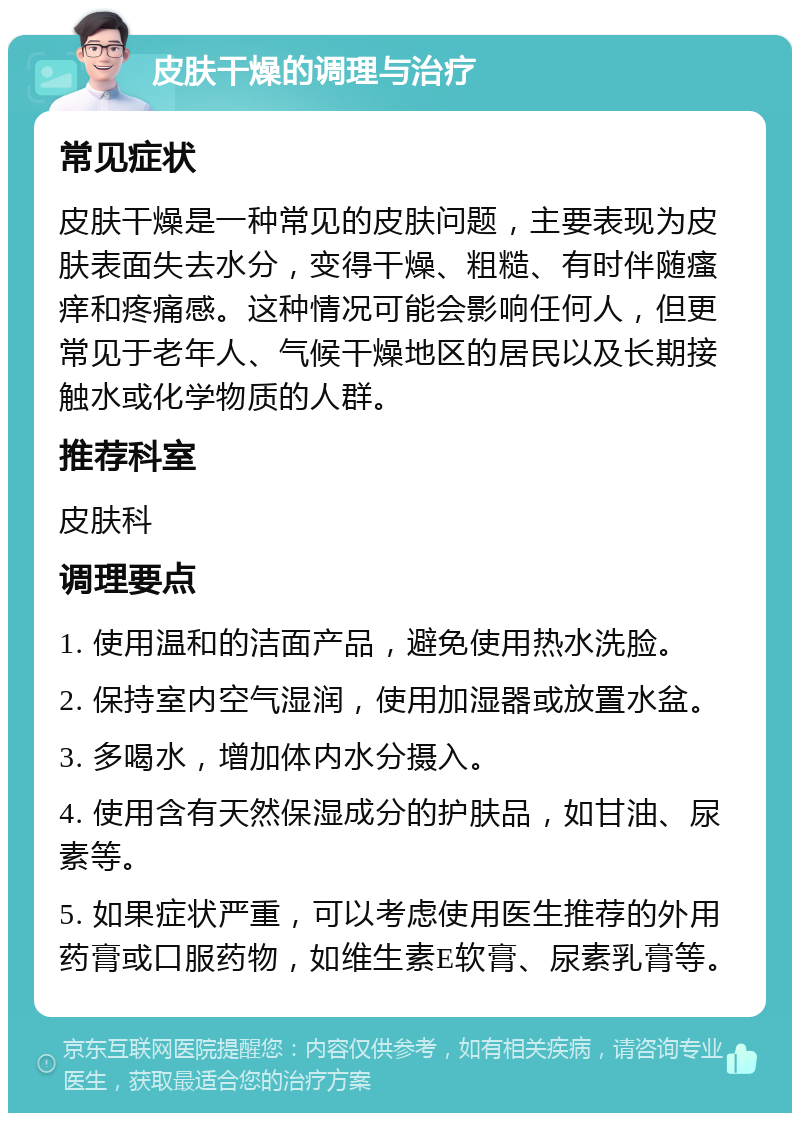 皮肤干燥的调理与治疗 常见症状 皮肤干燥是一种常见的皮肤问题，主要表现为皮肤表面失去水分，变得干燥、粗糙、有时伴随瘙痒和疼痛感。这种情况可能会影响任何人，但更常见于老年人、气候干燥地区的居民以及长期接触水或化学物质的人群。 推荐科室 皮肤科 调理要点 1. 使用温和的洁面产品，避免使用热水洗脸。 2. 保持室内空气湿润，使用加湿器或放置水盆。 3. 多喝水，增加体内水分摄入。 4. 使用含有天然保湿成分的护肤品，如甘油、尿素等。 5. 如果症状严重，可以考虑使用医生推荐的外用药膏或口服药物，如维生素E软膏、尿素乳膏等。