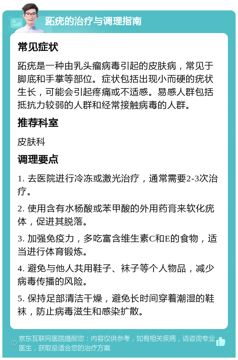 跖疣的治疗与调理指南 常见症状 跖疣是一种由乳头瘤病毒引起的皮肤病，常见于脚底和手掌等部位。症状包括出现小而硬的疣状生长，可能会引起疼痛或不适感。易感人群包括抵抗力较弱的人群和经常接触病毒的人群。 推荐科室 皮肤科 调理要点 1. 去医院进行冷冻或激光治疗，通常需要2-3次治疗。 2. 使用含有水杨酸或苯甲酸的外用药膏来软化疣体，促进其脱落。 3. 加强免疫力，多吃富含维生素C和E的食物，适当进行体育锻炼。 4. 避免与他人共用鞋子、袜子等个人物品，减少病毒传播的风险。 5. 保持足部清洁干燥，避免长时间穿着潮湿的鞋袜，防止病毒滋生和感染扩散。